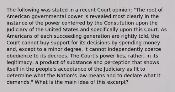 The following was stated in a recent Court opinion: "The root of American governmental power is revealed most clearly in the instance of the power conferred by the Constitution upon the Judiciary of the United States and specifically upon this Court. As Americans of each succeeding generation are rightly told, the Court cannot buy support for its decisions by spending money and, except to a minor degree, it cannot independently coerce obedience to its decrees. The Court's power lies, rather, in its legitimacy, a product of substance and perception that shows itself in the people's acceptance of the Judiciary as fit to determine what the Nation's law means and to declare what it demands." What is the main idea of this excerpt?