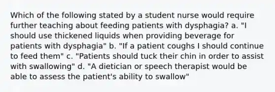 Which of the following stated by a student nurse would require further teaching about feeding patients with dysphagia? a. "I should use thickened liquids when providing beverage for patients with dysphagia" b. "If a patient coughs I should continue to feed them" c. "Patients should tuck their chin in order to assist with swallowing" d. "A dietician or speech therapist would be able to assess the patient's ability to swallow"