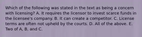 Which of the following was stated in the text as being a concern with licensing? A. It requires the licensor to invest scarce funds in the licensee's company. B. It can create a competitor. C. License terms are often not upheld by the courts. D. All of the above. E. Two of A, B, and C.