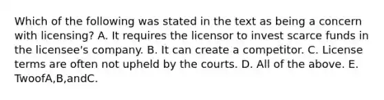 Which of the following was stated in the text as being a concern with licensing? A. It requires the licensor to invest scarce funds in the licensee's company. B. It can create a competitor. C. License terms are often not upheld by the courts. D. All of the above. E. TwoofA,B,andC.