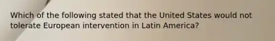 Which of the following stated that the United States would not tolerate European intervention in Latin America?