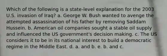 Which of the following is a state-level explanation for the 2003 U.S. invasion of Iraq? a. George W. Bush wanted to avenge the attempted assassination of his father by removing Saddam Hussein. b. American oil companies sought a stable oil supply and influenced the US government's decision making. c. The US considers it to be in its national interest to build a democratic regime in the Middle East. d. a. and b. e. b. and c.