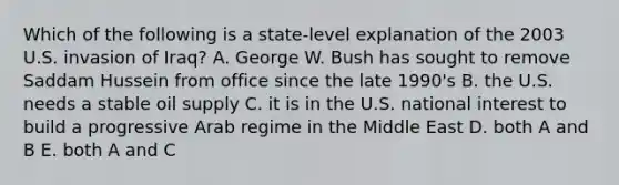 Which of the following is a state-level explanation of the 2003 U.S. invasion of Iraq? A. George W. Bush has sought to remove Saddam Hussein from office since the late 1990's B. the U.S. needs a stable oil supply C. it is in the U.S. national interest to build a progressive Arab regime in the Middle East D. both A and B E. both A and C