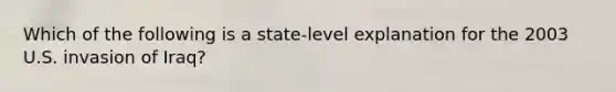 Which of the following is a state-level explanation for the 2003 U.S. invasion of Iraq?