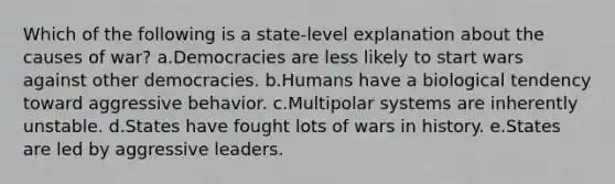 Which of the following is a state-level explanation about the causes of war? a.Democracies are less likely to start wars against other democracies. b.Humans have a biological tendency toward aggressive behavior. c.Multipolar systems are inherently unstable. d.States have fought lots of wars in history. e.States are led by aggressive leaders.