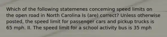 Which of the following statemenes conceming speed limits on the open road in North Carolina Is (are) correct? Unless otherwise posted, the speed limit for passenger cars and pickup trucks is 65 mph. II. The speed limit for a school activity bus is 35 mph