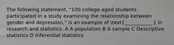 The following statement, "100 college-aged students participated in a study examining the relationship between gender and depression," is an example of (___________ ) in research and statistics. A A population B A sample C Descriptive statistics D Inferential statistics