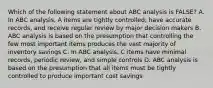 Which of the following statement about ABC analysis is FALSE? A. In ABC analysis, A items are tightly controlled, have accurate records, and receive regular review by major decision makers B. ABC analysis is based on the presumption that controlling the few most important items produces the vast majority of inventory savings C. In ABC analysis, C items have minimal records, periodic review, and simple controls D. ABC analysis is based on the presumption that all items must be tightly controlled to produce important cost savings