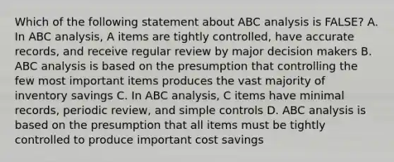 Which of the following statement about ABC analysis is FALSE? A. In ABC analysis, A items are tightly controlled, have accurate records, and receive regular review by major decision makers B. ABC analysis is based on the presumption that controlling the few most important items produces the vast majority of inventory savings C. In ABC analysis, C items have minimal records, periodic review, and simple controls D. ABC analysis is based on the presumption that all items must be tightly controlled to produce important cost savings