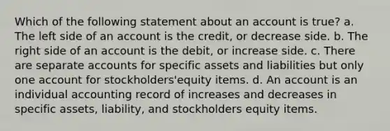 Which of the following statement about an account is true? a. The left side of an account is the credit, or decrease side. b. The right side of an account is the debit, or increase side. c. There are separate accounts for specific assets and liabilities but only one account for stockholders'equity items. d. An account is an individual accounting record of increases and decreases in specific assets, liability, and stockholders equity items.