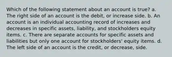 Which of the following statement about an account is true? a. The right side of an account is the debit, or increase side. b. An account is an individual accounting record of increases and decreases in specific assets, liability, and stockholders equity items. c. There are separate accounts for specific assets and liabilities but only one account for stockholders' equity items. d. The left side of an account is the credit, or decrease, side.