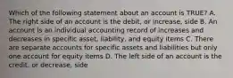 Which of the following statement about an account is TRUE? A. The right side of an account is the debit, or increase, side B. An account is an individual accounting record of increases and decreases in specific asset, liability, and equity items C. There are separate accounts for specific assets and liabilities but only one account for equity items D. The left side of an account is the credit, or decrease, side