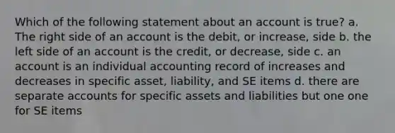 Which of the following statement about an account is true? a. The right side of an account is the debit, or increase, side b. the left side of an account is the credit, or decrease, side c. an account is an individual accounting record of increases and decreases in specific asset, liability, and SE items d. there are separate accounts for specific assets and liabilities but one one for SE items