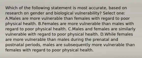 Which of the following statement is most accurate, based on research on gender and biological vulnerability? Select one: A.Males are more vulnerable than females with regard to poor physical health. B.Females are more vulnerable than males with regard to poor physical health. C.Males and females are similarly vulnerable with regard to poor physical health. D.While females are more vulnerable than males during the prenatal and postnatal periods, males are subsequently more vulnerable than females with regard to poor physical health.