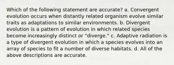 Which of the following statement are accurate? a. Convergent evolution occurs when distantly related organism evolve similar traits as adaptations to similar environments. b. Divergent evolution is a pattern of evolution in which related species become increasingly distinct or "diverge." c. Adaptive radiation is a type of divergent evolution in which a species evolves into an array of species to fit a number of diverse habitats. d. All of the above descriptions are accurate.