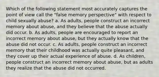 Which of the following statement most accurately captures the point of view call the "false memory perspective" with respect to child sexually abuse? a. As adults, people construct an incorrect memory about abuse, and they believe that the abuse actually did occur. b. As adults, people are encouraged to report an incorrect memory about abuse, but they actually know that the abuse did not occur. c. As adults, people construct an incorrect memory that their childhood was actually quite pleasant, and they cover up their actual experience of abuse. d. As children, people construct an incorrect memory about abuse, but as adults they realize that the abuse did not occurred.