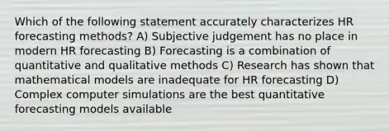 Which of the following statement accurately characterizes HR forecasting methods? A) Subjective judgement has no place in modern HR forecasting B) Forecasting is a combination of quantitative and qualitative methods C) Research has shown that mathematical models are inadequate for HR forecasting D) Complex computer simulations are the best quantitative forecasting models available