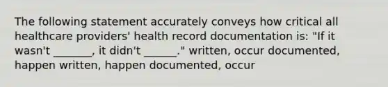 The following statement accurately conveys how critical all healthcare providers' health record documentation is: "If it wasn't _______, it didn't ______." written, occur documented, happen written, happen documented, occur