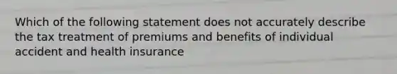 Which of the following statement does not accurately describe the tax treatment of premiums and benefits of individual accident and health insurance