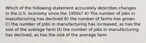 Which of the following statement accurately describes changes in the U.S. economy since the 1950s? A) The number of jobs in manufacturing has declined B) the number of farms has grown C) the number of jobs in manufacturing has increased, as has the size of the average farm D) the number of jobs in manufacturing has declined, as has the size of the average farm