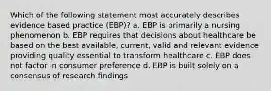 Which of the following statement most accurately describes evidence based practice (EBP)? a. EBP is primarily a nursing phenomenon b. EBP requires that decisions about healthcare be based on the best available, current, valid and relevant evidence providing quality essential to transform healthcare c. EBP does not factor in consumer preference d. EBP is built solely on a consensus of research findings