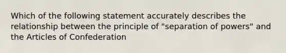 Which of the following statement accurately describes the relationship between the principle of "separation of powers" and the Articles of Confederation