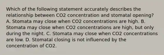 Which of the following statement accurately describes the relationship between CO2 concentration and stomatal opening? A. Stomata may close when CO2 concentrations are high. B. Stomata may close when CO2 concentrations are high, but only during the night. C. Stomata may close when CO2 concentrations are low. D. Stomatal closing is not influenced by the concentration of CO2.