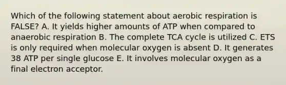 Which of the following statement about aerobic respiration is FALSE? A. It yields higher amounts of ATP when compared to anaerobic respiration B. The complete TCA cycle is utilized C. ETS is only required when molecular oxygen is absent D. It generates 38 ATP per single glucose E. It involves molecular oxygen as a final electron acceptor.