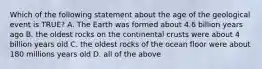 Which of the following statement about the age of the geological event is TRUE? A. The Earth was formed about 4.6 billion years ago B. the oldest rocks on the continental crusts were about 4 billion years old C. the oldest rocks of the ocean floor were about 180 millions years old D. all of the above