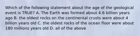 Which of the following statement about the age of the geological event is TRUE? A. The Earth was formed about 4.6 billion years ago B. the oldest rocks on the continental crusts were about 4 billion years old C. the oldest rocks of the ocean floor were about 180 millions years old D. all of the above