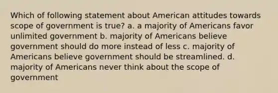 Which of following statement about American attitudes towards scope of government is true? a. a majority of Americans favor unlimited government b. majority of Americans believe government should do more instead of less c. majority of Americans believe government should be streamlined. d. majority of Americans never think about the scope of government