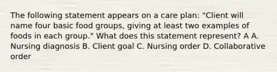 The following statement appears on a care plan: "Client will name four basic food groups, giving at least two examples of foods in each group." What does this statement represent? A A. Nursing diagnosis B. Client goal C. Nursing order D. Collaborative order