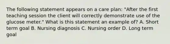 The following statement appears on a care plan: "After the first teaching session the client will correctly demonstrate use of the glucose meter." What is this statement an example of? A. Short term goal B. Nursing diagnosis C. Nursing order D. Long term goal