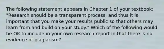 The following statement appears in Chapter 1 of your textbook: "Research should be a transparent process, and thus it is important that you make your results public so that others may learn from and build on your study." Which of the following would be OK to include in your own research report in that there is no evidence of plagiarism?