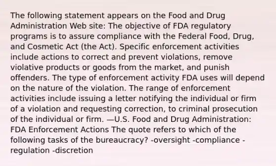 The following statement appears on the Food and Drug Administration Web site: The objective of FDA regulatory programs is to assure compliance with the Federal Food, Drug, and Cosmetic Act (the Act). Specific enforcement activities include actions to correct and prevent violations, remove violative products or goods from the market, and punish offenders. The type of enforcement activity FDA uses will depend on the nature of the violation. The range of enforcement activities include issuing a letter notifying the individual or firm of a violation and requesting correction, to criminal prosecution of the individual or firm. —U.S. Food and Drug Administration: FDA Enforcement Actions The quote refers to which of the following tasks of the bureaucracy? -oversight -compliance -regulation -discretion