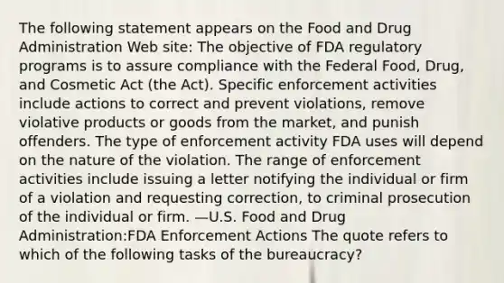 The following statement appears on the Food and Drug Administration Web site: The objective of FDA regulatory programs is to assure compliance with the Federal Food, Drug, and Cosmetic Act (the Act). Specific enforcement activities include actions to correct and prevent violations, remove violative products or goods from the market, and punish offenders. The type of enforcement activity FDA uses will depend on the nature of the violation. The range of enforcement activities include issuing a letter notifying the individual or firm of a violation and requesting correction, to criminal prosecution of the individual or firm. —U.S. Food and Drug Administration:FDA Enforcement Actions The quote refers to which of the following tasks of the bureaucracy?