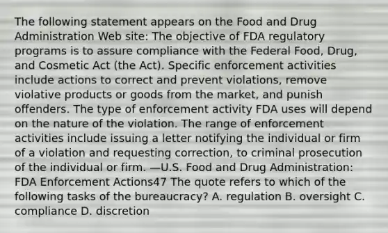 The following statement appears on the Food and Drug Administration Web site: The objective of FDA regulatory programs is to assure compliance with the Federal Food, Drug, and Cosmetic Act (the Act). Specific enforcement activities include actions to correct and prevent violations, remove violative products or goods from the market, and punish offenders. The type of enforcement activity FDA uses will depend on the nature of the violation. The range of enforcement activities include issuing a letter notifying the individual or firm of a violation and requesting correction, to criminal prosecution of the individual or firm. —U.S. Food and Drug Administration: FDA Enforcement Actions47 The quote refers to which of the following tasks of the bureaucracy? A. regulation B. oversight C. compliance D. discretion