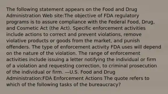 The following statement appears on the Food and Drug Administration Web site:The objective of FDA regulatory programs is to assure compliance with the Federal Food, Drug, and Cosmetic Act (the Act). Specific enforcement activities include actions to correct and prevent violations, remove violative products or goods from the market, and punish offenders. The type of enforcement activity FDA uses will depend on the nature of the violation. The range of enforcement activities include issuing a letter notifying the individual or firm of a violation and requesting correction, to criminal prosecution of the individual or firm. —U.S. Food and Drug Administration:FDA Enforcement Actions The quote refers to which of the following tasks of the bureaucracy?