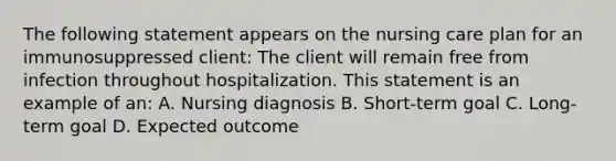 The following statement appears on the nursing care plan for an immunosuppressed client: The client will remain free from infection throughout hospitalization. This statement is an example of an: A. Nursing diagnosis B. Short-term goal C. Long-term goal D. Expected outcome