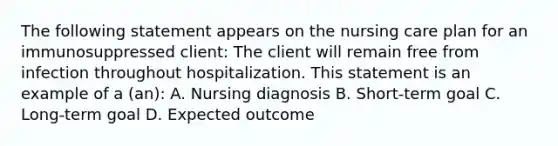 The following statement appears on the nursing care plan for an immunosuppressed client: The client will remain free from infection throughout hospitalization. This statement is an example of a (an): A. Nursing diagnosis B. Short-term goal C. Long-term goal D. Expected outcome