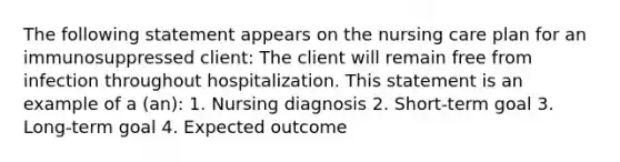 The following statement appears on the nursing care plan for an immunosuppressed client: The client will remain free from infection throughout hospitalization. This statement is an example of a (an): 1. Nursing diagnosis 2. Short-term goal 3. Long-term goal 4. Expected outcome