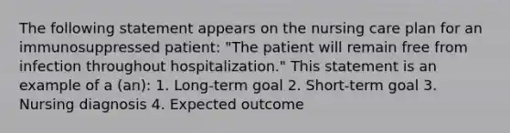 The following statement appears on the nursing care plan for an immunosuppressed patient: "The patient will remain free from infection throughout hospitalization." This statement is an example of a (an): 1. Long-term goal 2. Short-term goal 3. Nursing diagnosis 4. Expected outcome