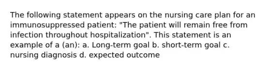 The following statement appears on the nursing care plan for an immunosuppressed patient: "The patient will remain free from infection throughout hospitalization". This statement is an example of a (an): a. Long-term goal b. short-term goal c. nursing diagnosis d. expected outcome