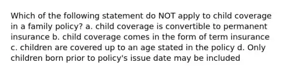 Which of the following statement do NOT apply to child coverage in a family policy? a. child coverage is convertible to permanent insurance b. child coverage comes in the form of term insurance c. children are covered up to an age stated in the policy d. Only children born prior to policy's issue date may be included