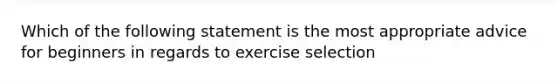 Which of the following statement is the most appropriate advice for beginners in regards to exercise selection