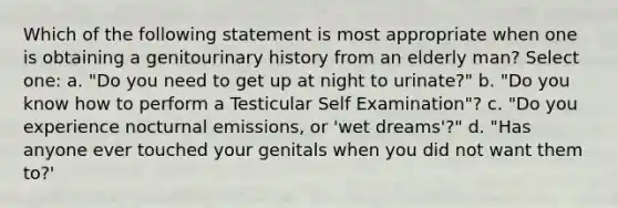 Which of the following statement is most appropriate when one is obtaining a genitourinary history from an elderly man? Select one: a. "Do you need to get up at night to urinate?" b. "Do you know how to perform a Testicular Self Examination"? c. "Do you experience nocturnal emissions, or 'wet dreams'?" d. "Has anyone ever touched your genitals when you did not want them to?'