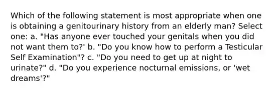 Which of the following statement is most appropriate when one is obtaining a genitourinary history from an elderly man? Select one: a. "Has anyone ever touched your genitals when you did not want them to?' b. "Do you know how to perform a Testicular Self Examination"? c. "Do you need to get up at night to urinate?" d. "Do you experience nocturnal emissions, or 'wet dreams'?"