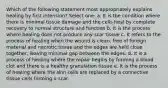 Which of the following statement most appropriately explains healing by first intension? Select one: a. It is the condition where there is minimal tissue damage and the cells heal by complete recovery to normal structure and function b. It is the process where healing does not produce any scar tissue c. It refers to the process of healing when the wound is clean, free of foreign material and necrotic tissue and the edges are held close together, leaving minimal gap between the edges. d. It is a process of healing where the repair begins by forming a blood clot and there is a healthy granulation tissue e. It is the process of healing where the skin cells are replaced by a connective tissue cells forming a scar.