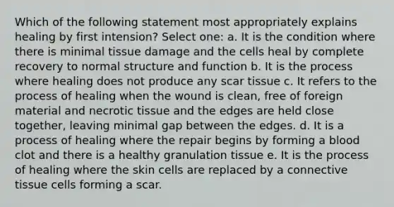 Which of the following statement most appropriately explains healing by first intension? Select one: a. It is the condition where there is minimal tissue damage and the cells heal by complete recovery to normal structure and function b. It is the process where healing does not produce any scar tissue c. It refers to the process of healing when the wound is clean, free of foreign material and necrotic tissue and the edges are held close together, leaving minimal gap between the edges. d. It is a process of healing where the repair begins by forming a blood clot and there is a healthy granulation tissue e. It is the process of healing where the skin cells are replaced by a connective tissue cells forming a scar.