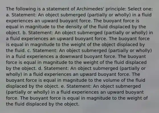 The following is a statement of Archimedes' principle: Select one: a. Statement: An object submerged (partially or wholly) in a fluid experiences an upward buoyant force. The buoyant force is equal in magnitude to the density of the fluid displaced by the object. b. Statement: An object submerged (partially or wholly) in a fluid experiences an upward buoyant force. The buoyant force is equal in magnitude to the weight of the object displaced by the fluid. c. Statement: An object submerged (partially or wholly) in a fluid experiences a downward buoyant force. The buoyant force is equal in magnitude to the weight of the fluid displaced by the object. d. Statement: An object submerged (partially or wholly) in a fluid experiences an upward buoyant force. The buoyant force is equal in magnitude to the volume of the fluid displaced by the object. e. Statement: An object submerged (partially or wholly) in a fluid experiences an upward buoyant force. The buoyant force is equal in magnitude to the weight of the fluid displaced by the object.